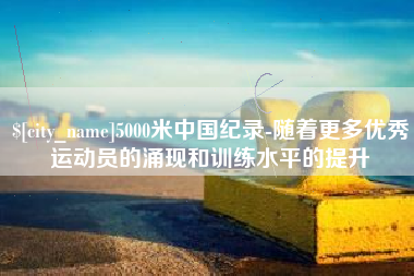 毕节5000米中国纪录-随着更多优秀运动员的涌现和训练水平的提升