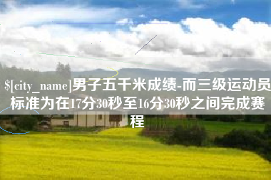 毕节男子五千米成绩-而三级运动员标准为在17分30秒至16分30秒之间完成赛程