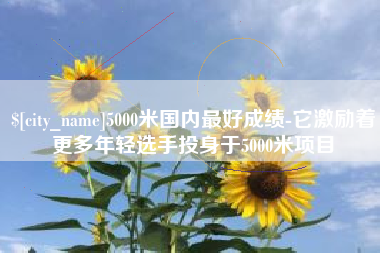 毕节5000米国内最好成绩-它激励着更多年轻选手投身于5000米项目