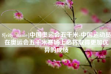 毕节中国奥运会五千米-中国运动员在奥运会五千米赛场上必将取得更加优异的成绩