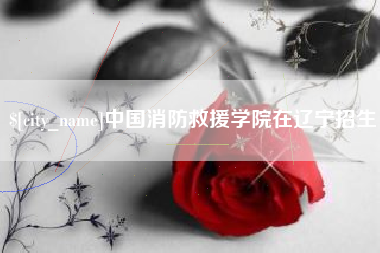 毕节中国消防救援学院在辽宁招生