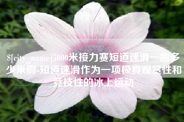 毕节5000米接力赛短道速滑一圈多少米啊-短道速滑作为一项极具观赏性和竞技性的冰上运动