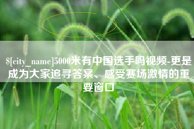 毕节5000米有中国选手吗视频-更是成为大家追寻答案、感受赛场激情的重要窗口
