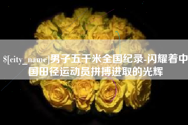 毕节男子五千米全国纪录-闪耀着中国田径运动员拼搏进取的光辉