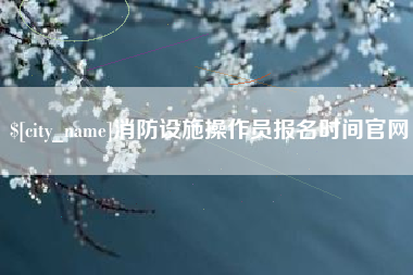 毕节消防设施操作员报名时间官网