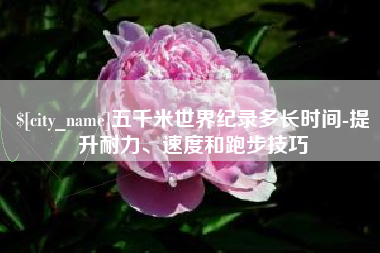 毕节五千米世界纪录多长时间-提升耐力、速度和跑步技巧