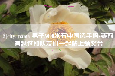 毕节男子5000米有中国选手吗-赛前有想过和队友们一起站上领奖台