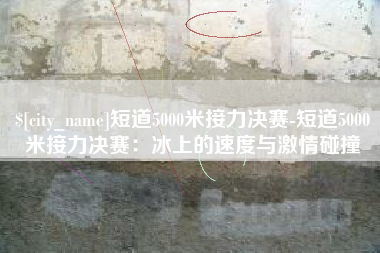 毕节短道5000米接力决赛-短道5000米接力决赛：冰上的速度与激情碰撞