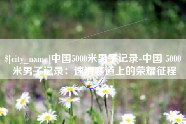 毕节中国5000米男子记录-中国 5000 米男子记录：速滑赛道上的荣耀征程