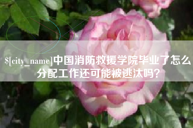 毕节中国消防救援学院毕业了怎么分配工作还可能被逃汰吗？