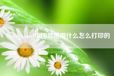 毕节中国地图用什么怎么打印的