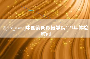 毕节中国消防救援学院2021年体检时间