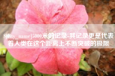 毕节5000米的记录-其记录更是代表着人类在这个距离上不断突破的极限
