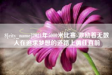 毕节2021年5000米比赛-激励着无数人在追求梦想的道路上勇往直前