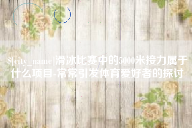 毕节滑冰比赛中的5000米接力属于什么项目-常常引发体育爱好者的探讨