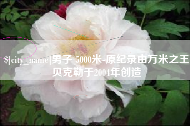 毕节男子 5000米-原纪录由万米之王贝克勒于2004年创造