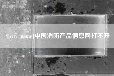 毕节中国消防产品信息网打不开