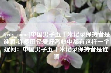 毕节中国男子五千米记录保持者是谁啊-许多田径爱好者心中都有这样一个疑问：中国男子五千米记录保持者是谁啊