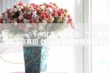 毕节5千米比赛视频大全-“V”通常与病毒癌基因（V-onc）和细胞癌基因（C-onc）相关