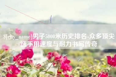 毕节男子5000米历史排名-众多顶尖选手用速度与耐力书写传奇