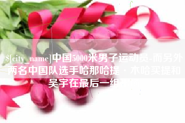 毕节中国5000米男子运动员-而另外两名中国队选手哈那哈提·木哈买提和吴宇在最后一组出场
