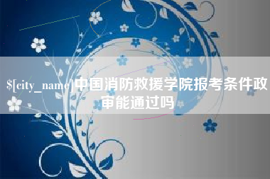 毕节中国消防救援学院报考条件政审能通过吗