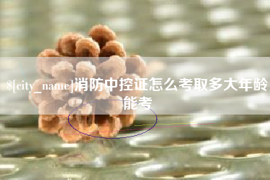 毕节消防中控证怎么考取多大年龄能考